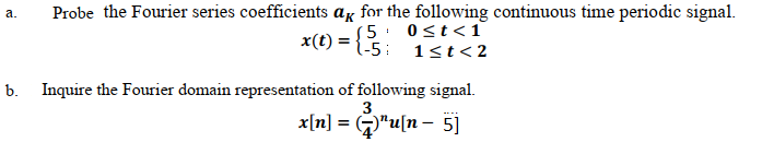 Probe the Fourier series coefficients ag for the following continuous time periodic signal.
S5. 0st<1
1-5: 1<t< 2
а.
x(t) =
b.
Inquire the Fourier domain representation of following signal.
3
x[n] = G"u[n - 5)

