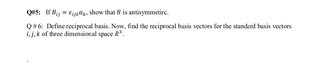 Q#5: If Bij = €ijkar, show that B is antisymmetirc.
Q # 6: Define reciprocal basis. Now, find the reciprocal basis vectors for the standard basis vectors
i, j,k of three dimensional space R3.
