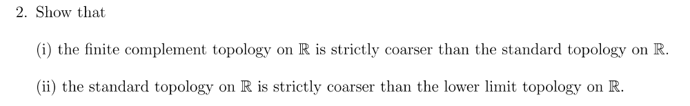 2. Show that
(i) the finite complement topology on R is strictly coarser than the standard topology on R.
(ii) the standard topology on R is strictly coarser than the lower limit topology on R.

