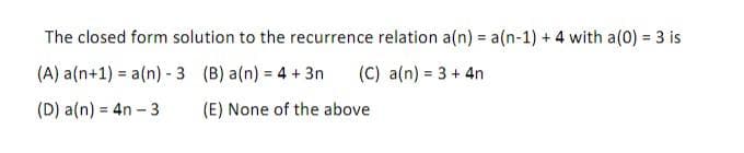 The closed form solution to the recurrence relation a(n) = a(n-1) + 4 with a(0) = 3 is
(A) a (n+1)= a(n) - 3 (B) a(n) = 4 + 3n
(C) a(n) = 3 + 4n
(D) a(n) = 4n-3
(E) None of the above.