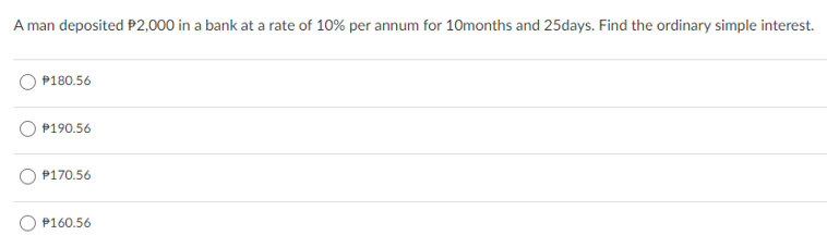 A man deposited P2,000 in a bank at a rate of 10% per annum for 10months and 25days. Find the ordinary simple interest.
P180.56
P190.56
P170.56
P160.56
