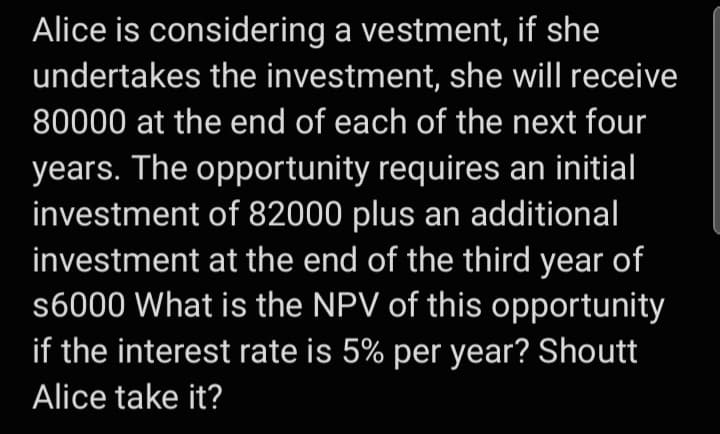 Alice is considering a vestment, if she
undertakes the investment, she will receive
80000 at the end of each of the next four
years. The opportunity requires an initial
investment of 82000 plus an additional
investment at the end of the third year of
s6000 What is the NPV of this opportunity
if the interest rate is 5% per year? Shoutt
Alice take it?
