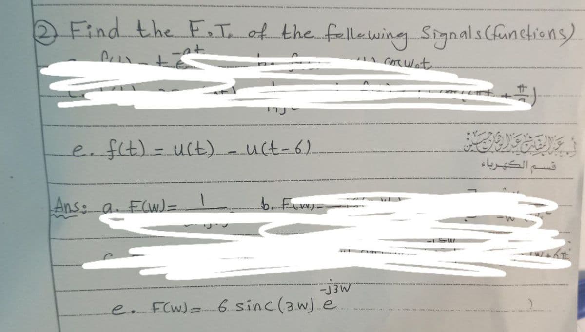 Find the F.I. of the following Signals (functions)
-at..
ancorwet.
e. f(t) = u(t) = u(t-6)
Ans: a. F(W) =
b. FL=
-j3W
e. F(W) = 6 sinc (3W) e.
قسـم الكهرباء
