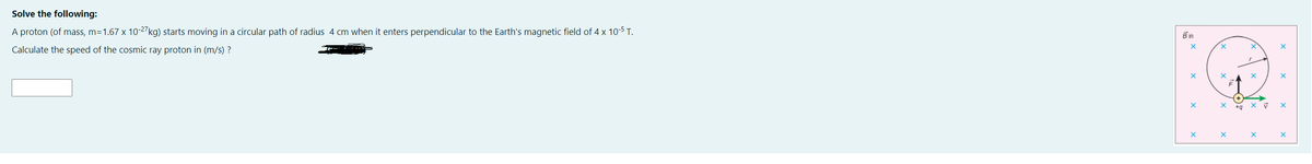 Solve the following:
A proton (of mass, m=1.67 x 10-27kg) starts moving in a circular path of radius 4 cm when it enters perpendicular to the Earth's magnetic field of 4 x 10-5 T.
B in
Calculate the speed of the cosmic ray proton in (m/s) ?
