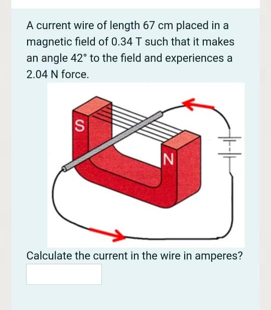 A current wire of length 67 cm placed in a
magnetic field of 0.34 T such that it makes
an angle 42° to the field and experiences a
2.04 N force.
S
Calculate the current in the wire in amperes?
