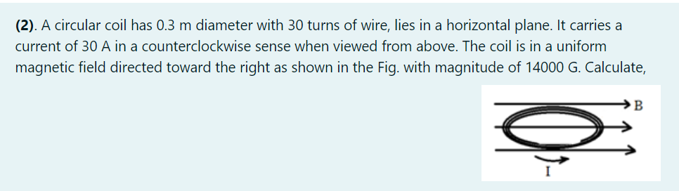 (2). A circular coil has 0.3 m diameter with 30 turns of wire, lies in a horizontal plane. It carries a
current of 30 A in a counterclockwise sense when viewed from above. The coil is in a uniform
magnetic field directed toward the right as shown in the Fig. with magnitude of 14000 G. Calculate,
