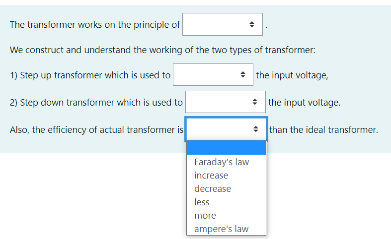 The transformer works on the principle of
We construct and understand the working of the two types of transformer:
1) Step up transformer which is used to
• the input voltage,
2) Step down transformer which is used to
* the input voltage.
Also, the efficiency of actual transformer is
• than the ideal transformer.
Faraday's law
increase
decrease
less
more
ampere's law
