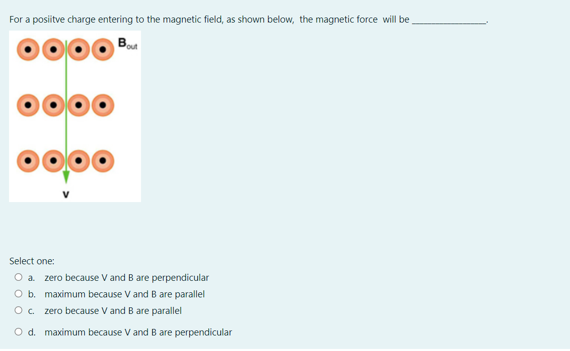 For a posiitve charge entering to the magnetic field, as shown below, the magnetic force will be
out
Select one:
zero because V and B are perpendicular
O b. maximum because V and B are parallel
zero because V and B are parallel
O d. maximum because V and B are perpendicular
