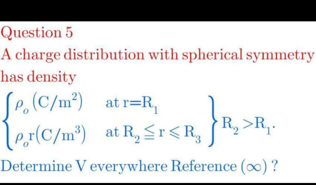Question 5
A charge distribution with spherical symmetry
has density
p,(C/m²) at r=R,
R, >R,.
ler(C/m*) at R, Sr<R, R,>R,.
Determine V everywhere Reference (0) ?
