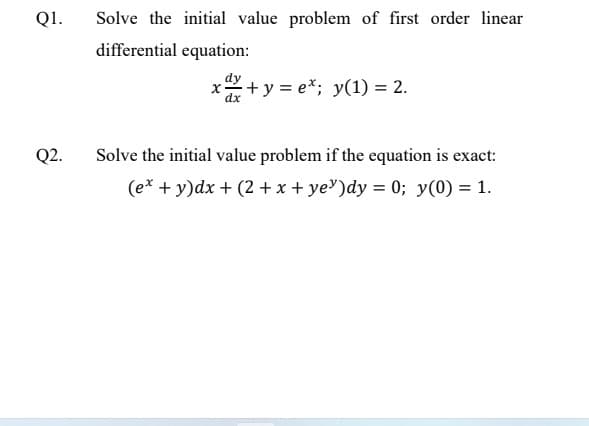 Q1.
Q2.
Solve the initial value problem of first order linear
differential equation:
X +y=e*; y(1) = 2.
dx
Solve the initial value problem if the equation is exact:
(ex + y)dx + (2 + x + ye)dy = 0; y(0) = 1.