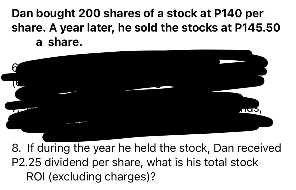 Dan bought 200 shares of a stock at P140 per
share. A year later, he sold the stocks at P145.50
a share.
Jus,
8. If during the year he held the stock, Dan received
P2.25 dividend per share, what is his total stock
ROI (excluding charges)?
