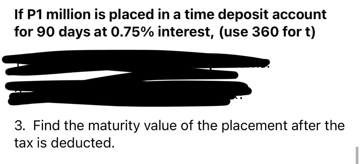 If P1 million is placed in a time deposit account
for 90 days at 0.75% interest, (use 360 for t)
3. Find the maturity value of the placement after the
tax is deducted.
