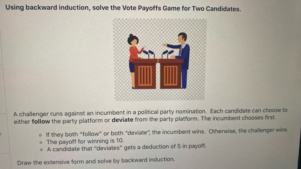Using backward induction, solve the Vote Payoffs Game for Two Candidates.
A challenger runs against an incumbent in a political party nomination. Each candidate can choose to
either follow the party platform or deviate from the party platform. The incumbent chooses first.
o If they both "follow" or both "deviate", the incumbent wins. Otherwise, the challenger wins.
o The payoff for winning is 10.
o A candidate that "deviates" gets a deduction of 5 in payoff.
Draw the extensive form and solve by backward induction.
