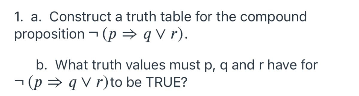 1. a. Construct a truth table for the compound
proposition - (p → q V r).
b. What truth values must p, q and r have for
- (p = q V r) to be TRUE?
