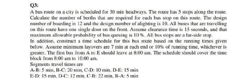 Q3:
A bus route on a city is scheduled for 30 min headways. The route has 5 stops along the route.
Calculate the number of berths that are required for each bus stop on this route. The design
number of boarding is 12 and the design number of alighting is 10. All buses that are travelling
on this route have one single door on the front. Assume clearance time is 15 seconds, and that
maximum allowable probability of bus queuing is 10%. All bus stops are a far-side stop.
In addition, construct a time schedule for this bus route based on the running times given
below. Assume minimum layovers are 7 min at each end or 10% of running time, whichever is
greater. The first bus from A to E should leave at 8:00 am. The schedule should cover the time
block from 8:00 am to 10:00 am.
Segments travel times are
A-B: 5 min, B-C: 20 min, C-D: 10 min, D-E: 15 min
E-D: 15 min, D-C: 12 min, C-B: 22 min, B-A: 5 min