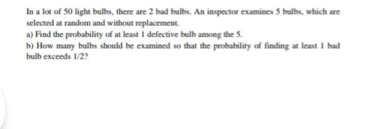 In a lot of 50 light bulbs, there are 2 bad bulbs. An inspector examines 5 bulbs, which are
selected at random and without replacement.
a) Find the probability of at least 1 defective bulb among the 5.
b) How many bulbs should be examined so that the probability of finding at least 1 bad
bulb exceeds 1/2?