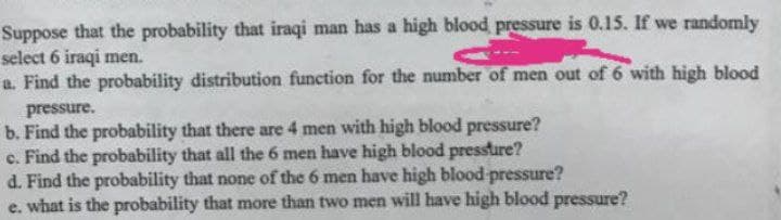 Suppose that the probability that iraqi man has a high blood pressure is 0.15. If we randomly
select 6 iraqi men.
a. Find the probability distribution function for the number of men out of 6 with high blood
pressure.
b. Find the probability that there are 4 men with high blood pressure?
c. Find the probability that all the 6 men have high blood pressure?
d. Find the probability that none of the 6 men have high blood pressure?
e. what is the probability that more than two men will have high blood pressure?