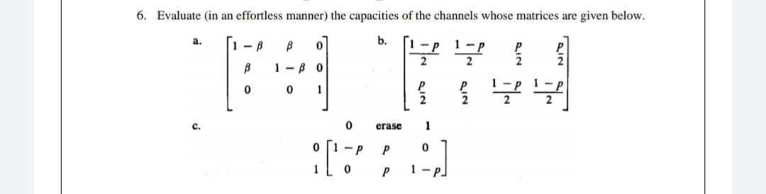 6. Evaluate (in an effortless manner) the capacities of the channels whose matrices are given below.
b.
a.
-B
B
0
P
P
무
2
B
1-30
1 - P
0
0
1
물을 무
2
C.
01-P
0
erase 1
0
P
P
1 - PJ