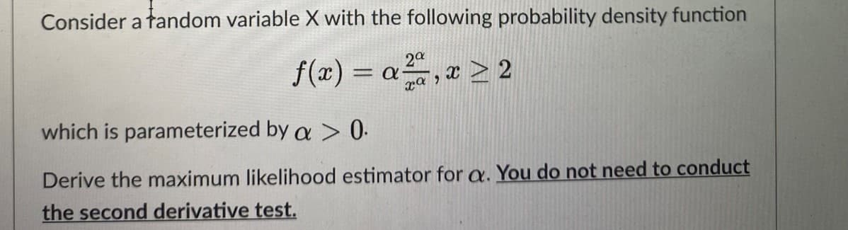 Consider a tandom variable X with the following probability density function
20
f(x) = a, x > 2
which is parameterized by a > 0.
Derive the maximum likelihood estimator for a. You do not need to conduct
the second derivative test.
