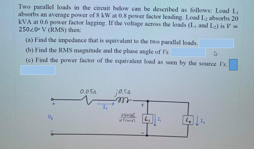 Two parallel loads in the circuit below can be described as follows: Load L
absorbs an average power of 8 kW at 0.8 power factor leading. Load L2 absorbs 20
kVA at 0.6 power factor lagging. If the voltage across the loads (L1 and L2) is V =
250200 V (RMS) then:
(a) Find the impedance that is equivalent to the two parallel loads.
(b) Find the RMS magnitude and the phase angle of Vs.
(c) Find the power factor of the equivalent load as seen by the source Vs.
0.05n
jo.52
ell,
+.
250 Lo
レErms)
Vs
