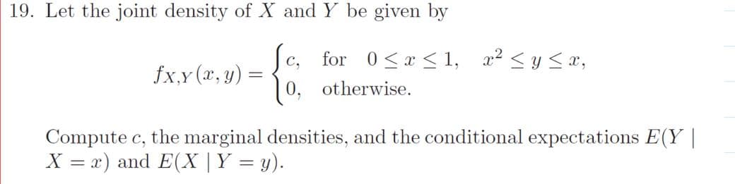 19. Let the joint density of X and Y be given by
for 0<a < 1, x2 < y <x,
0, otherwise.
C,
fx,y (x, y)
Compute c, the marginal densities, and the conditional expectations E(Y |
X = x) and E(X |Y = y).
