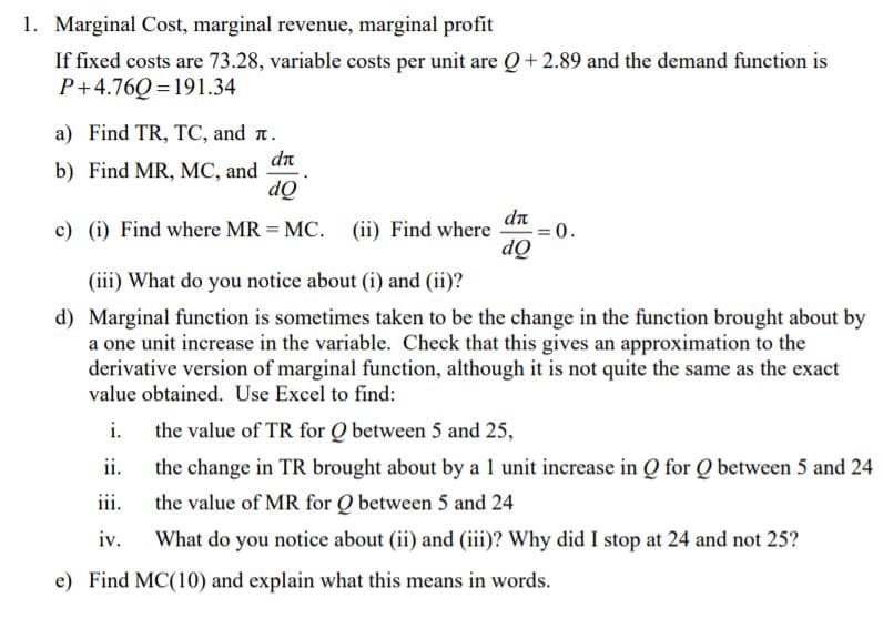 1. Marginal Cost, marginal revenue, marginal profit
If fixed costs are 73.28, variable costs per unit are Q+2.89 and the demand function is
P+4.76Q = 191.34
a) Find TR, TC, and n.
dn
b) Find MR, MC, and
dQ
dn
c) (i) Find where MR = MC. (ii) Find where
0.
dQ
(iii) What do you notice about (i) and (ii)?
d) Marginal function is sometimes taken to be the change in the function brought about by
a one unit increase in the variable. Check that this gives an approximation to the
derivative version of marginal function, although it is not quite the same as the exact
value obtained. Use Excel to find:
i.
the value of TR for Q between 5 and 25,
ii.
the change in TR brought about by a 1 unit increase in Q for Q between 5 and 24
iii.
the value of MR for Q between 5 and 24
iv.
What do you notice about (ii) and (iii)? Why did I stop at 24 and not 25?
e) Find MC(10) and explain what this means in words.
