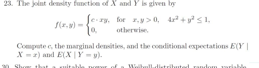 23. The joint density function of X and Y is given by
C. xy,
for x, y > 0, 4.x2 + y? < 1,
f(x, y)
0,
otherwise.
Compute c, the marginal densities, and the conditional expectations E(Y |
X = x) and E(X | Y = y).
%3D
30
Show that a
suitable power
of a Weibull-distributed random variable
