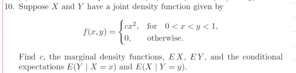 10. Suppose X and Y have a joint density function given by
Sca?, for 0< x < y < 1,
10,
f(x, y)
otherwise.
Find c, the marginal density functions, EX, EY, and the conditional
expectations E(Y | X = x) and E(X | Y = y).
