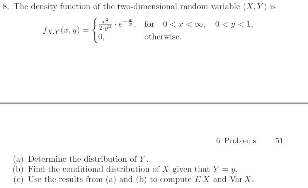 8. The density function of the two-dimensional random variable (X, Y) is
2.y3
for 0<x < o,
0 < y < 1,
fx,y (x, y) =
%3D
otherwise.
6 Problems
51
(a) Determine the distribution of Y.
(b) Find the conditional distribution of X given that Y = y.
(c) Use the results from (a) and (b) to compute EX and Var X.
