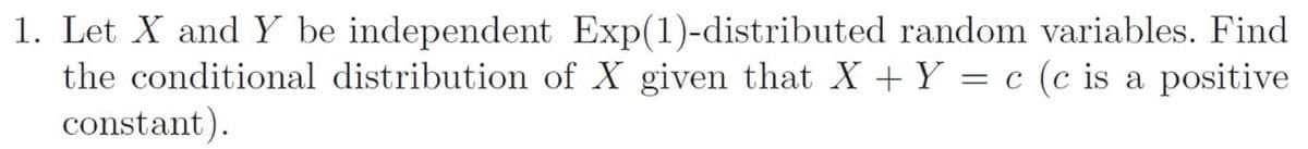 1. Let X and Y be independent Exp(1)-distributed random variables. Find
the conditional distribution of X given that X + Y = c (c is a positive
constant).
