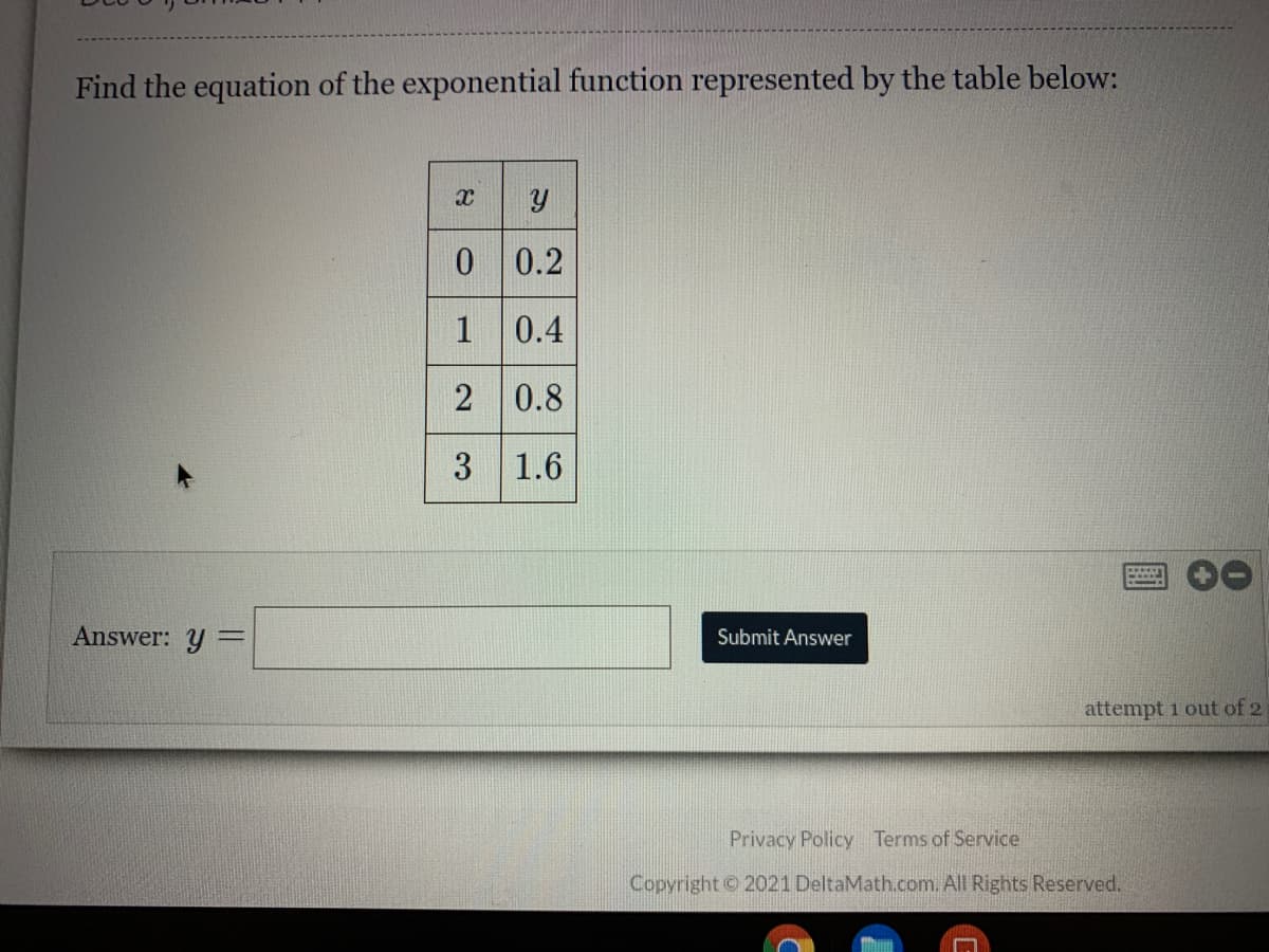 Find the equation of the exponential function represented by the table below:
0 0.2
1
0.4
2 0.8
3 1.6
Answer: y =
Submit Answer
attempt 1 out of 2
Privacy Policy Terms of Service
Copyright 2021 DeltaMath.com. All Rights Reserved.
