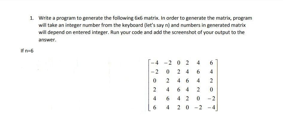 1. Write a program to generate the following 6x6 matrix. In order to generate the matrix, program
will take an integer number from the keyboard (let's say n) and numbers in generated matrix
will depend on entered integer. Run your code and add the screenshot of your output to the
answer.
If n=6
-4 -2 0 2
- 2
2 4
6.
4
4 6
4
2
4
6 4
4
6.
4 2
-2
4
20-2 -4
4-
