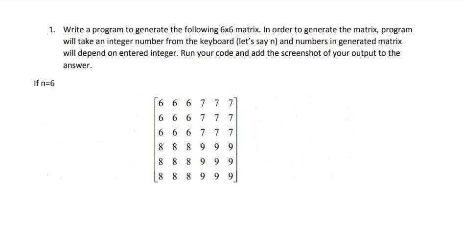 1. Write a program to generate the following 6x6 matrix. In order to generate the matrix, program
will take an integer number from the keyboard (let's say n) and numbers in generated matrix
will depend on entered integer. Run your code and add the screenshot of your output to the
answer.
If n=6
6 6 6 7 7 7
6 6 6 7 77
6 6 6 7 7 7
8 8 8 9 9 9
8 8 8 9 9 9
8 8 8 9 9 9
