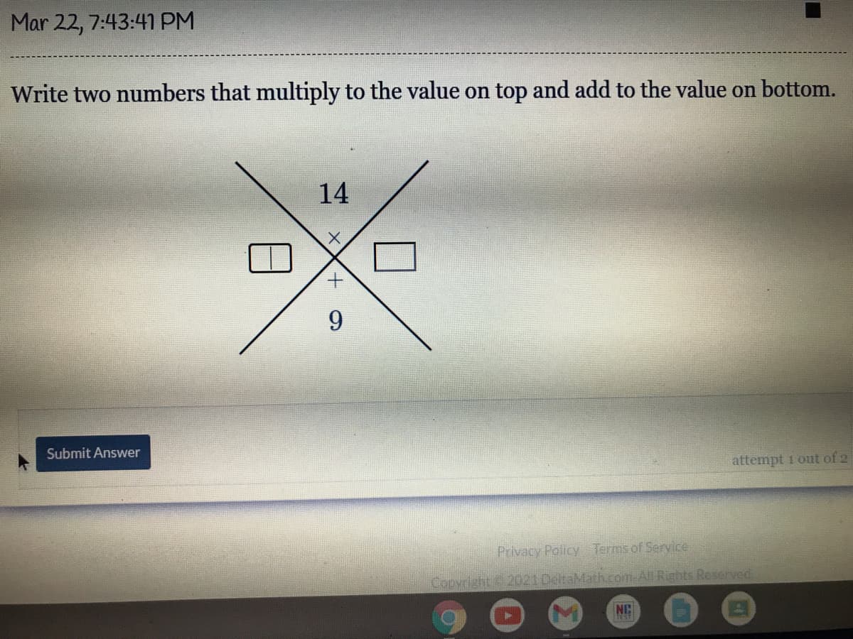 Mar 22, 7:43:4 PM
Write two numbers that multiply to the value on top and add to the value on bottom.
14
Submit Answer
attempt 1 out of 2
Privacy Policy Terms of Service
Copyright 2021 DeltaMath.com.All Rights Reserved.
NC
