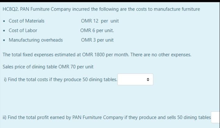HC8Q2. PAN Furniture Company incurred the following are the costs to manufacture furniture
• Cost of Materials
• Cost of Labor
• Manufacturing overheads
OMR 12 per unit
OMR 6 per unit.
OMR 3 per unit
The total fixed expenses estimated at OMR 1800 per month. There are no other expenses.
Sales price of dining table OMR 70 per unit
) Find the total costs if they produce 50 dining tables.
i) Find the total profit earned by PAN Furniture Company if they produce and sells 50 dining tables
