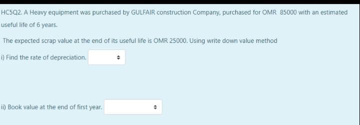 HC5Q2. A Heavy equipment was purchased by GULFAIR construction Company, purchased for OMR 85000 with an estimated
useful life of 6 years.
The expected scrap value at the end of its useful life is OMR 25000. Using write down value method
i) Find the rate of depreciation.
i) Book value at the end of first year.
