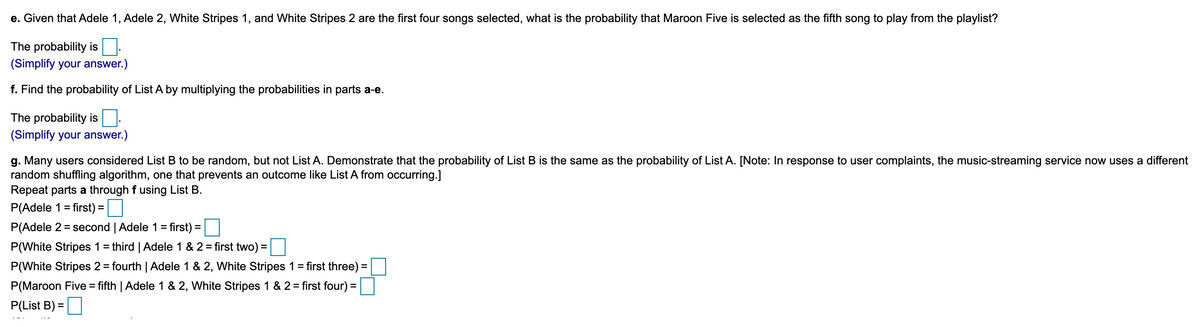 e. Given that Adele 1, Adele 2, White Stripes 1, and White Stripes 2 are the first four songs selected, what is the probability that Maroon Five is selected as the fifth song to play from the playlist?
The probability is
(Simplify your answer.)
f. Find the probability of List A by multiplying the probabilities in parts a-e.
The probability is
(Simplify your answer.)
g. Many users considered List B to be random, but not List A. Demonstrate that the probability of List B is the same as the probability of List A. [Note: In response to user complaints, the music-streaming service now uses a different
random shuffling algorithm, one that prevents an outcome like List A from occurring.]
Repeat parts a through f using List B.
P(Adele 1 = first) =|
P(Adele 2 = second | Adele 1=
first) =
P(White Stripes 1= third | Adele 1 & 2 = first two) =|
P(White Stripes 2 = fourth | Adele 1 & 2, White Stripes 1 = first three) =
P(Maroon Five = fifth | Adele 1 & 2, White Stripes 1 & 2 = first four) =
P(List B) =
