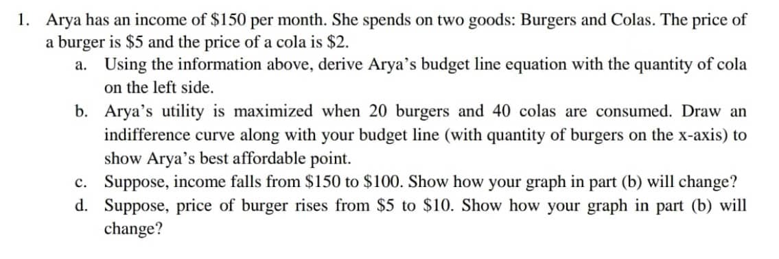 1. Arya has an income of $150 per month. She spends on two goods: Burgers and Colas. The price of
a burger is $5 and the price of a cola is $2.
a. Using the information above, derive Arya's budget line equation with the quantity of cola
on the left side.
b. Arya's utility is maximized when 20 burgers and 40 colas are consumed. Draw an
indifference curve along with your budget line (with quantity of burgers on the x-axis) to
show Arya's best affordable point.
c. Suppose, income falls from $150 to $100. Show how your graph in part (b) will change?
d. Suppose, price of burger rises from $5 to $10. Show how your graph in part (b) will
change?

