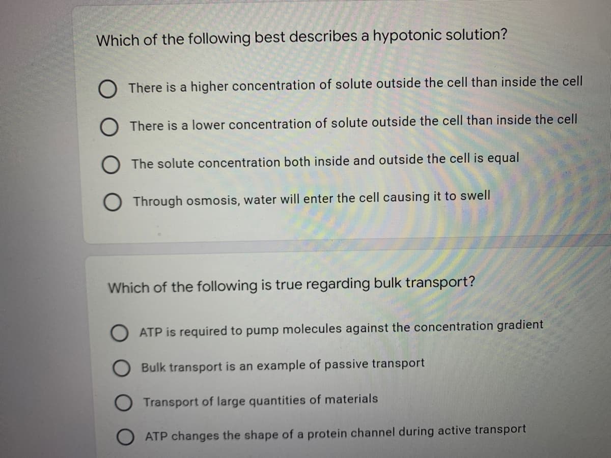 Which of the following best describes a hypotonic solution?
O There is a higher concentration of solute outside the cell than inside the cell
There is a lower concentration of solute outside the cell than inside the cell
The solute concentration both inside and outside the cell is equal
O Through osmosis, water will enter the cell causing it to swell
Which of the following is true regarding bulk transport?
ATP is required to pump molecules against the concentration gradient
Bulk transport is an example of passive transport
Transport of large quantities of materials
ATP changes the shape of a protein channel during active transport