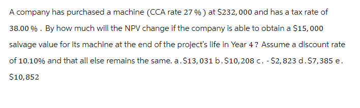 A company has purchased a machine (CCA rate 27 %) at $232,000 and has a tax rate of
38.00%. By how much will the NPV change if the company is able to obtain a $15,000
salvage value for its machine at the end of the project's life in Year 4? Assume a discount rate
of 10.10% and that all else remains the same. a. $13,031 b. $10,208 c. - $2,823 d. $7,385 e.
$10,852