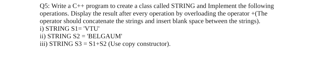 Q5: Write a C++ program to create a class called STRING and Implement the following
operations. Display the result after every operation by overloading the operator +(The
operator should concatenate the strings and insert blank space between the strings).
i) STRING S1= 'VTU'
ii) STRING S2 = 'BELGAUM'
iii) STRING S3 = S1+S2 (Use copy constructor).