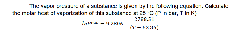 The vapor pressure of a substance is given by the following equation. Calculate
the molar heat of vaporization of this substance at 25 °C (P in bar, T in K)
2788.51
Inpvap = 9.2806
(T – 52.36)
