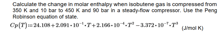 Calculate the change in molar enthalpy when isobutene gas is compressed from
350 K and 10 bar to 450 K and 90 bar in a steady-flow compressor. Use the Peng
Robinson equation of state.
Cp(T):=24.108+2.091 • 10¬1.T+2.166•10¬1.T² – 3.372• 10-7.T³
(J/mol K)
