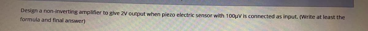 Design a non-inverting amplifier to give 2V output when piezo electric sensor with 100µV is connected as input. (Write at least the
formula and final answer)
