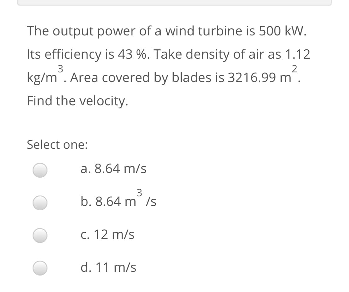 The output power of a wind turbine is 500 kW.
Its efficiency is 43 %. Take density of air as 1.12
3
kg/m. Area covered by blades is 3216.99 m
Find the velocity.
Select one:
a. 8.64 m/s
3
b. 8.64 m /s
c. 12 m/s
d. 11 m/s
