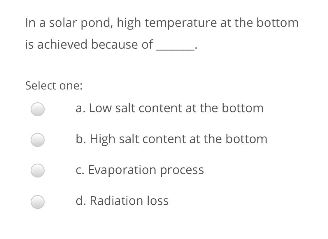 In a solar pond, high temperature at the bottom
is achieved because of
Select one:
a. Low salt content at the bottom
b. High salt content at the bottom
c. Evaporation process
d. Radiation loss
