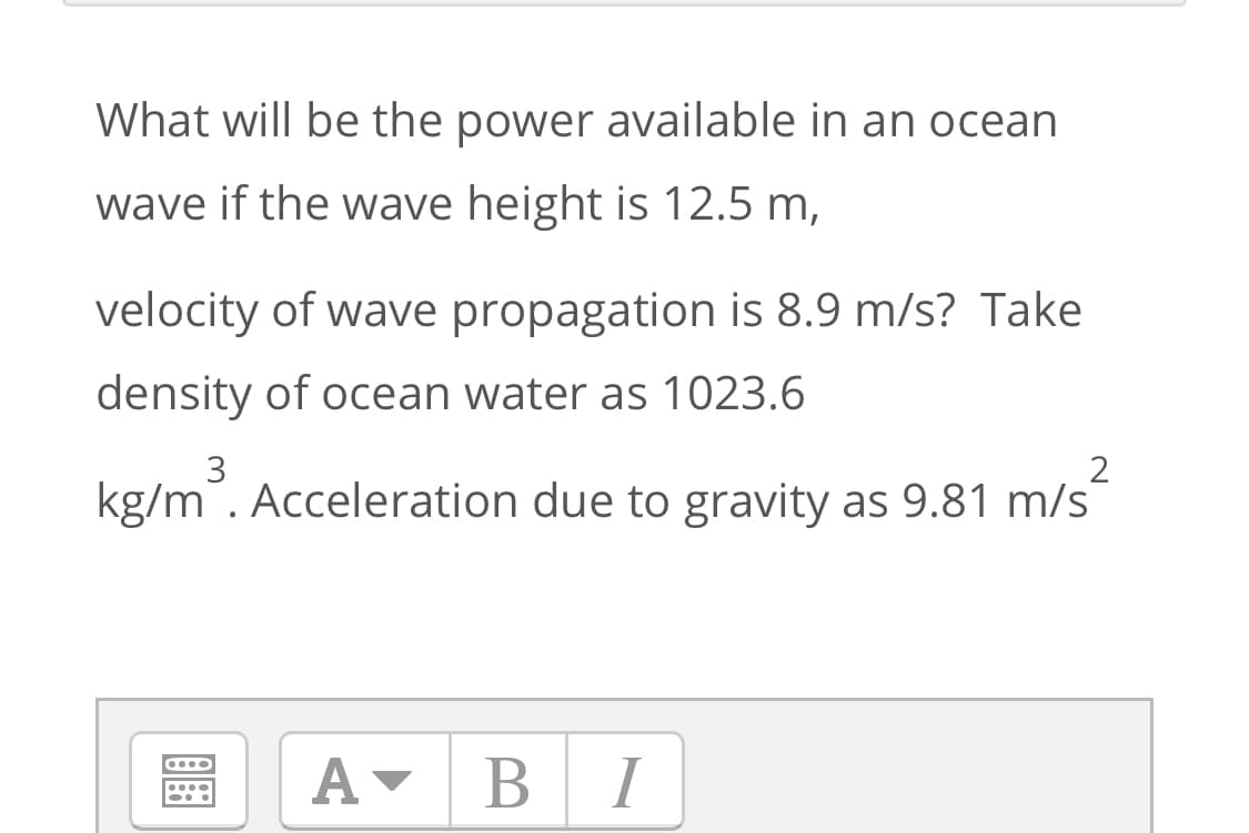 What will be the power available in an ocean
wave if the wave height is 12.5 m,
velocity of wave propagation is 8.9 m/s? Take
density of ocean water as 1023.6
kg/m. Acceleration due to gravity as 9.81 m/s
A-
BI
