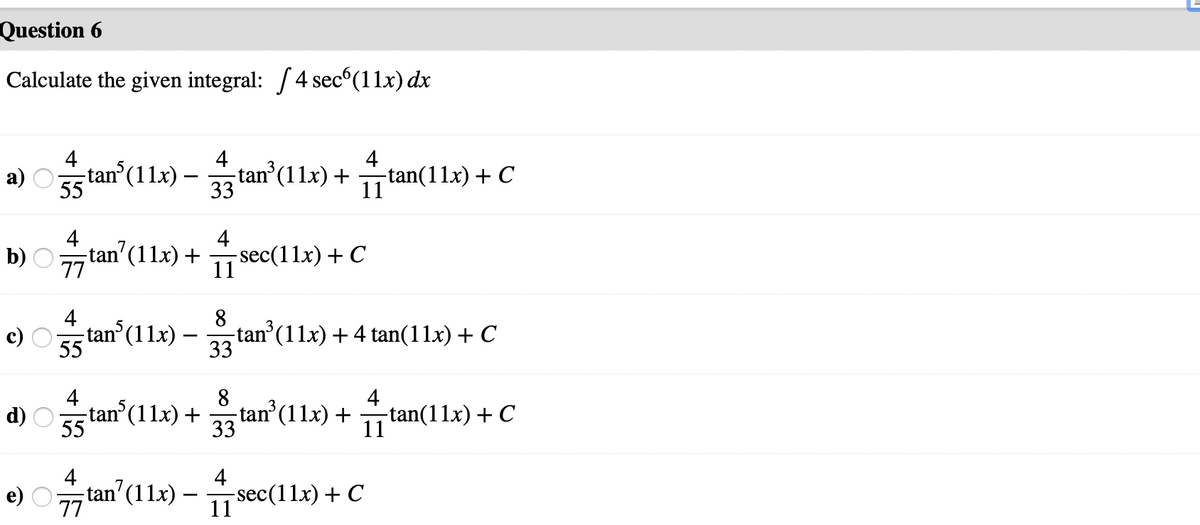 Question 6
Calculate the given integral: /4 sec°(11x) dx
4
4
tan (11x) +
33
4
tan(11x) + C
а)
-tan°(11x) -
55
11
4
4
b) O
tan'(11x) +
77
-sec(11x) + C
11
4
tan (11x) – tan (11x) + 4 tan(11x) + C
8
-
55
33
4
-tan°(11x) +
55
8
-tan (11x) +
33
4
d)
-tan(11x) + C
11
4
4
tan'(112) –
-sec(11x)+ C
11
e)
--
77
