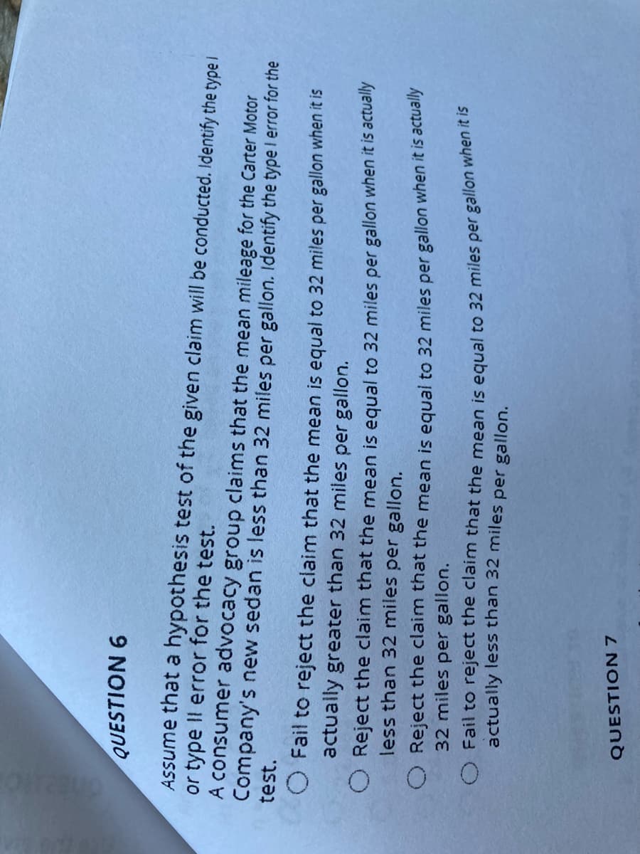 QUESTION 6
Assume that a hypothesis test of the given claim will be conducted. Identify the type i
or type Il error for the test.
A consumer advocacy group claims that the mean mileage for the Carter Motor
Company's new sedan is less than 32 miles per gallon. Identify the type I error for the
test.
O Fail to reject the clainm that the mean is equal to 32 miles per gallon when it is
actually greater than 32 miles per gallon.
O Reject the claim that the mean is equal to 32 miles per gallon when it is actually
less than 32 miles per gallon.
O Reject the claim that the mean is equal to 32 miles per gallon when it is actuanly
32 miles per gallon.
actually less than 32 miles per gallon.
QUESTION 7
