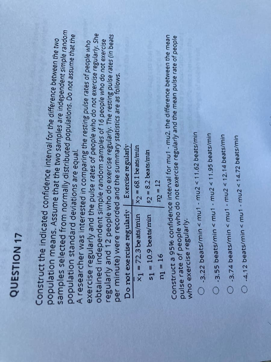 QUESTION 17
Construct the indicated confidence interval for the difference between the two
population means. Assume that the two samples are independent simple random
samples selected from normally distributed populations. Do not assume that the
population standard deviations are equal.
A researcher was interested in comparing the resting pulse rates of people who
exercise regularly and the pulse rates of people who do not exercise regularly. She
obtained independent simple random samples of 16 people who do not exercise
regularly and 12 people who do exercise regularly. The resting pulse rates (in beats
per minute) were recorded and the summary statistics are as follows.
Do not exercise regularly
Exercise regularly
x1 = 723 beats/min
x2 = 68.1 beats/min
%3D
s1 = 10.9 beats/min
s2 = 8.2 beats/min
ni = 16
n2 = 12
Construct a 95% confidence interval for mu1 - mu2, the difference between the mean
pulse rate of people who do not exercise regularly and the mean pulse rate of people
who exercise regularly.
-3.22 beats/min < mu1 - mu2 < 11.62 beats/min
-3.55 beats/min < mu1 - mu2 <11.95 beats/min
-3.74 beats/min < mu1 - mu2 < 12.14 beats/min
-4.12 beats/min < mu1 - mu2 < 14,72 beats/min
